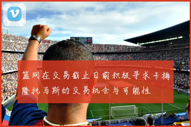 篮网在交易截止日前积极寻求卡梅隆托马斯的交易机会与可能性