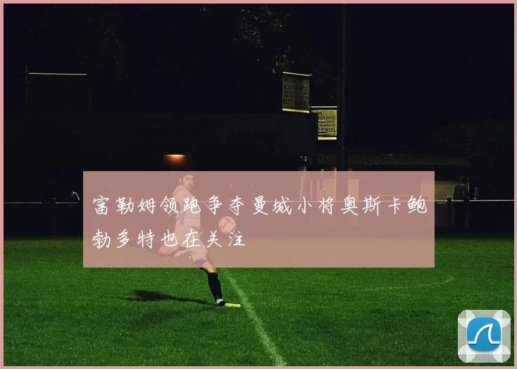 富勒姆领跑争夺曼城小将奥斯卡鲍勃多特也在关注