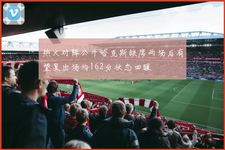 热火对阵公牛哈克斯缺席两场后有望复出场均162分状态回暖